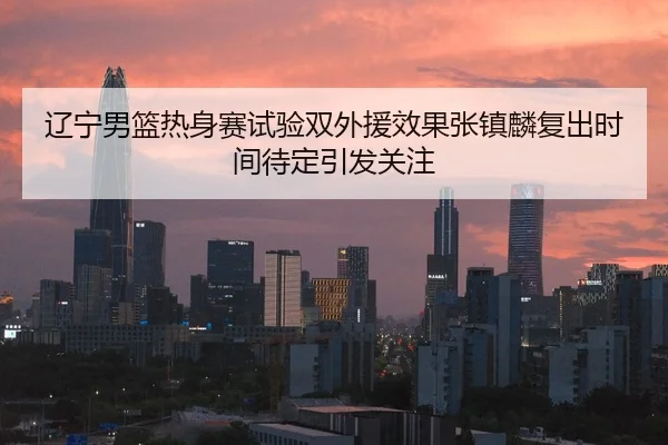 辽宁男篮热身赛试验双外援效果张镇麟复出时间待定引发关注