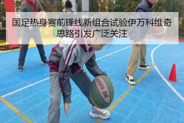 国足热身赛前锋线新组合试验伊万科维奇思路引发广泛关注